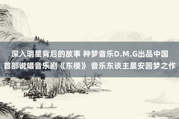 深入明星背后的故事 种梦音乐D.M.G出品中国首部说唱音乐剧《东楼》 音乐东谈主晨安圆梦之作