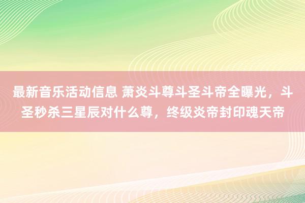 最新音乐活动信息 萧炎斗尊斗圣斗帝全曝光，斗圣秒杀三星辰对什么尊，终级炎帝封印魂天帝