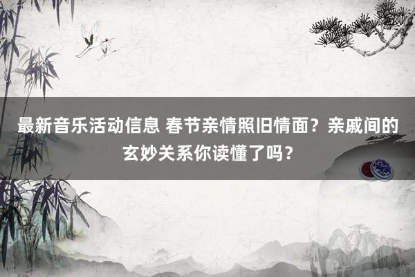 最新音乐活动信息 春节亲情照旧情面？亲戚间的玄妙关系你读懂了吗？