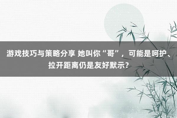 游戏技巧与策略分享 她叫你“哥”，可能是呵护、拉开距离仍是友好默示？