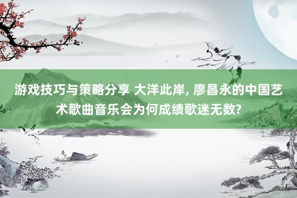 游戏技巧与策略分享 大洋此岸, 廖昌永的中国艺术歌曲音乐会为何成绩歌迷无数?