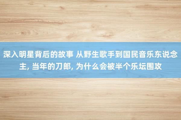 深入明星背后的故事 从野生歌手到国民音乐东说念主, 当年的刀郎, 为什么会被半个乐坛围攻