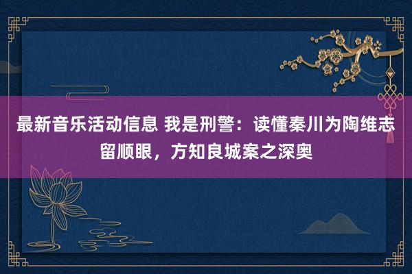 最新音乐活动信息 我是刑警：读懂秦川为陶维志留顺眼，方知良城案之深奥