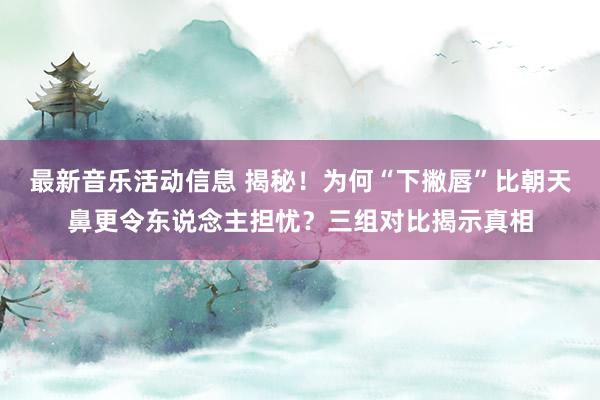 最新音乐活动信息 揭秘！为何“下撇唇”比朝天鼻更令东说念主担忧？三组对比揭示真相