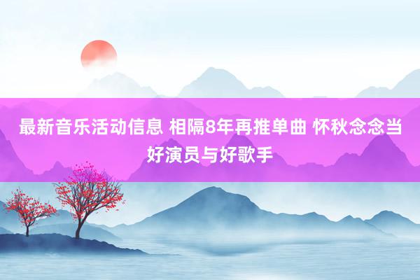 最新音乐活动信息 相隔8年再推单曲 怀秋念念当好演员与好歌手