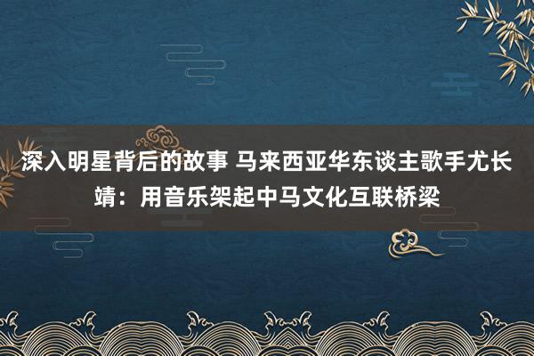 深入明星背后的故事 马来西亚华东谈主歌手尤长靖：用音乐架起中马文化互联桥梁