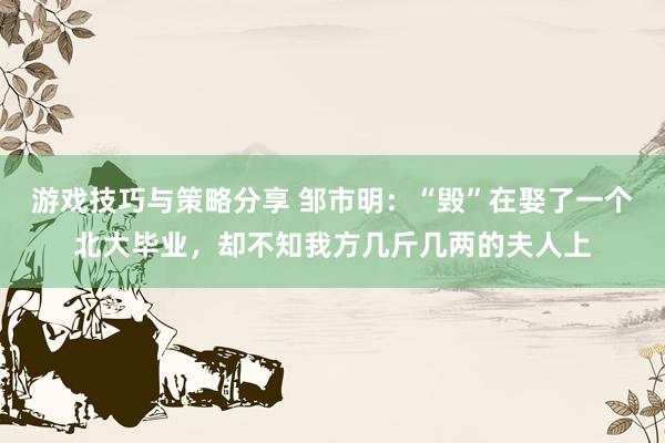 游戏技巧与策略分享 邹市明：“毁”在娶了一个北大毕业，却不知我方几斤几两的夫人上