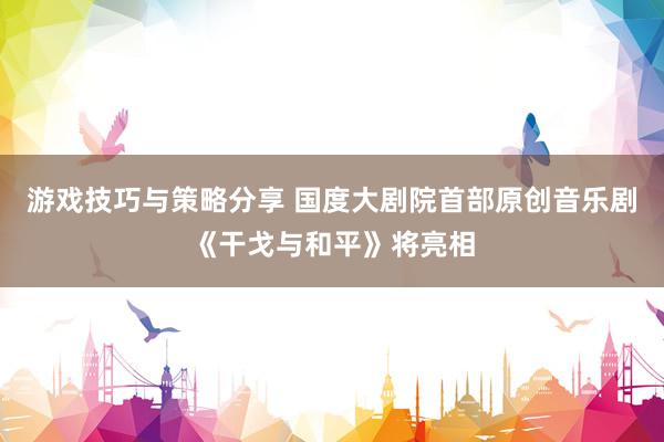 游戏技巧与策略分享 国度大剧院首部原创音乐剧《干戈与和平》将亮相