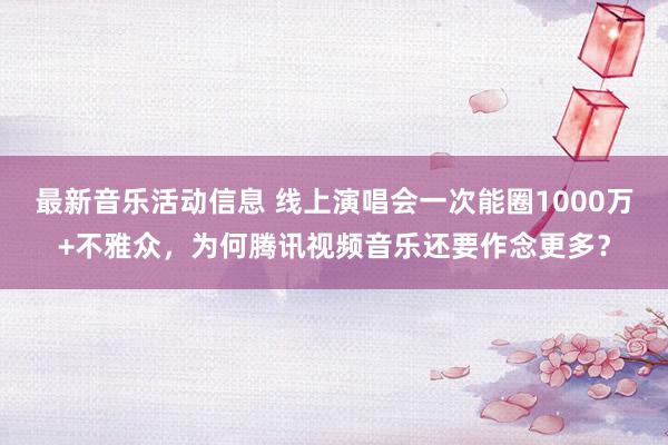 最新音乐活动信息 线上演唱会一次能圈1000万+不雅众，为何腾讯视频音乐还要作念更多？