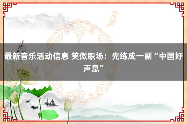 最新音乐活动信息 笑傲职场：先练成一副“中国好声息”