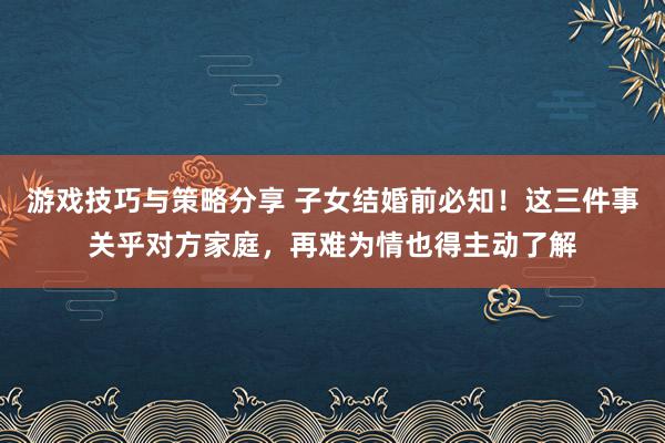 游戏技巧与策略分享 子女结婚前必知！这三件事关乎对方家庭，再难为情也得主动了解