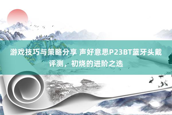 游戏技巧与策略分享 声好意思P23BT蓝牙头戴评测，初烧的进阶之选