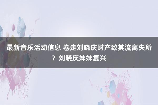 最新音乐活动信息 卷走刘晓庆财产致其流离失所？刘晓庆妹妹复兴