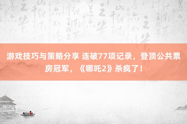 游戏技巧与策略分享 连破77项记录，登顶公共票房冠军，《哪吒2》杀疯了！