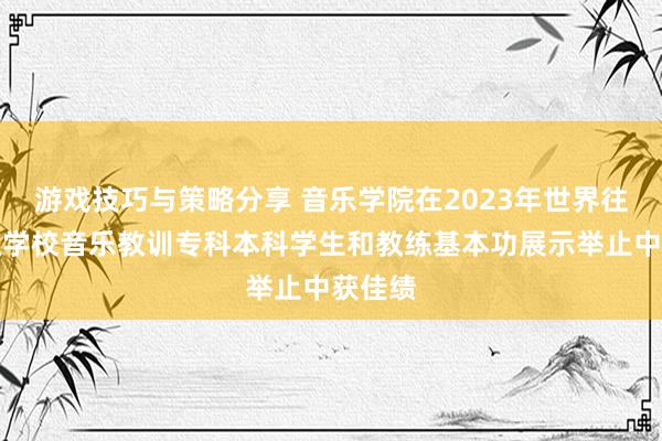 游戏技巧与策略分享 音乐学院在2023年世界往时高级学校音乐教训专科本科学生和教练基本功展示举止中获佳绩