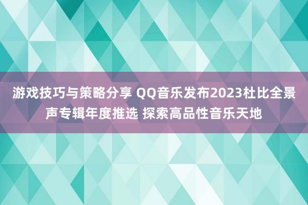 游戏技巧与策略分享 QQ音乐发布2023杜比全景声专辑年度推选 探索高品性音乐天地