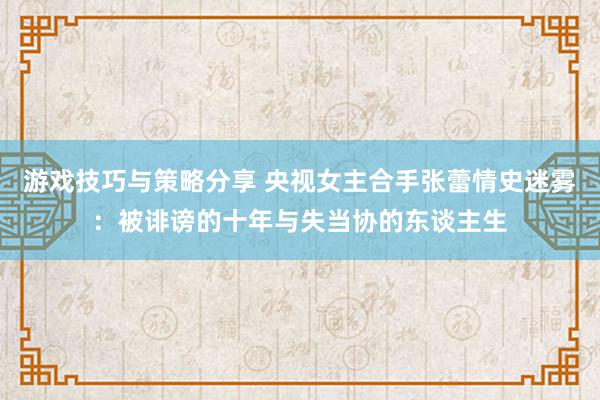 游戏技巧与策略分享 央视女主合手张蕾情史迷雾：被诽谤的十年与失当协的东谈主生