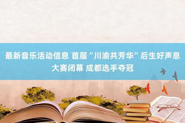 最新音乐活动信息 首届“川渝共芳华”后生好声息大赛闭幕 成都选手夺冠