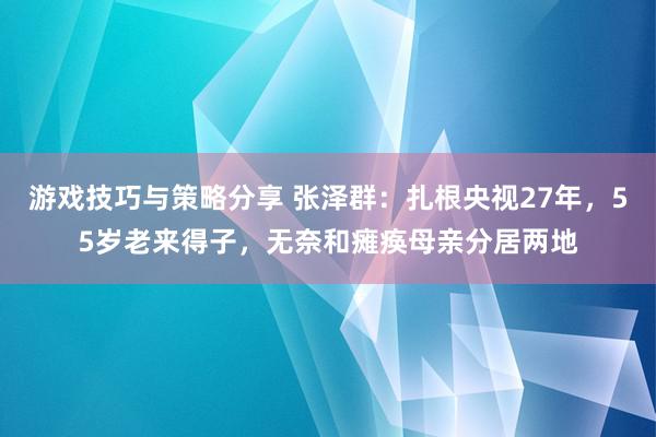 游戏技巧与策略分享 张泽群：扎根央视27年，55岁老来得子，无奈和瘫痪母亲分居两地