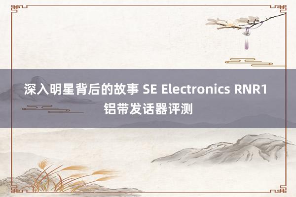 深入明星背后的故事 SE Electronics RNR1 铝带发话器评测