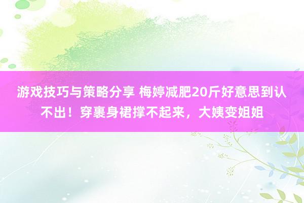 游戏技巧与策略分享 梅婷减肥20斤好意思到认不出！穿裹身裙撑不起来，大姨变姐姐