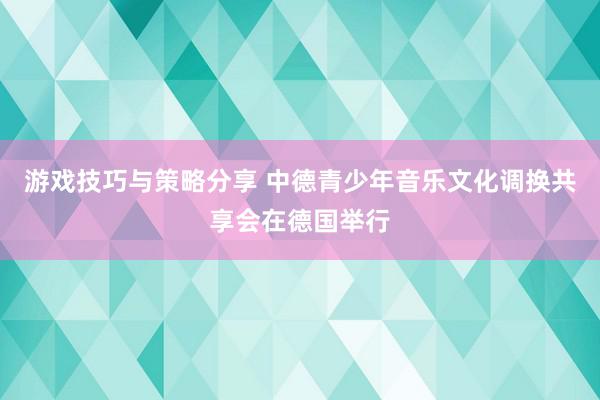 游戏技巧与策略分享 中德青少年音乐文化调换共享会在德国举行