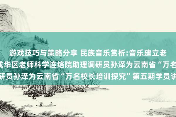 游戏技巧与策略分享 民族音乐赏析:音乐建立老师东谈主生——成都市成华区老师科学连络院助理调研员孙泽为云南省“万名校长培训探究”第五期学员讲课