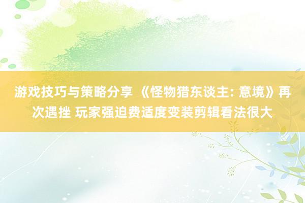 游戏技巧与策略分享 《怪物猎东谈主: 意境》再次遇挫 玩家强迫费适度变装剪辑看法很大