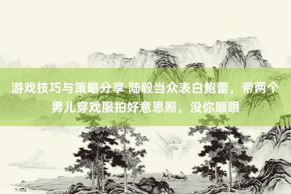 游戏技巧与策略分享 陆毅当众表白鲍蕾，带两个男儿穿戏服拍好意思照，没你顺眼