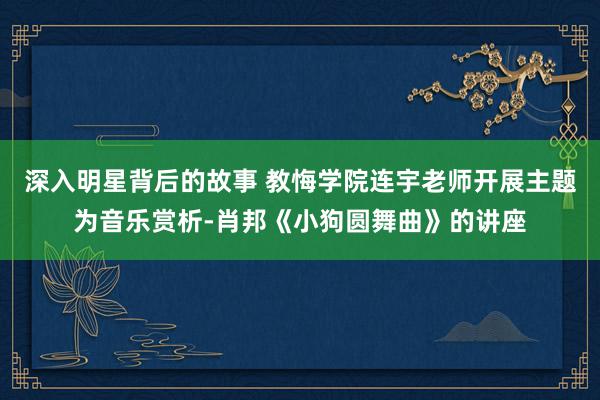 深入明星背后的故事 教悔学院连宇老师开展主题为音乐赏析-肖邦《小狗圆舞曲》的讲座