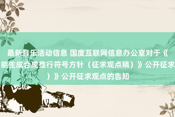 最新音乐活动信息 国度互联网信息办公室对于《东谈主工智能生成合成推行符号方针（征求观点稿）》公开征求观点的告知