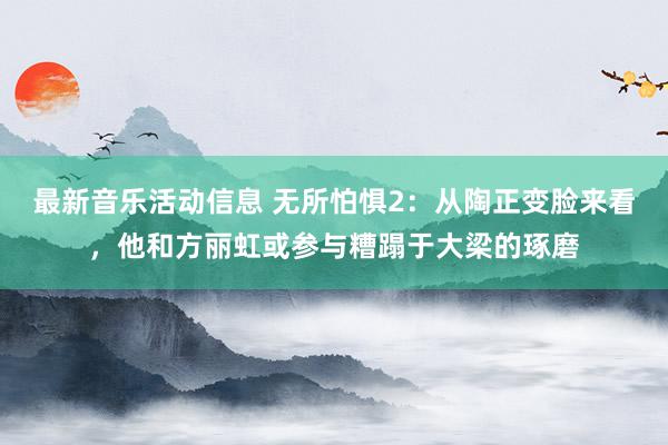 最新音乐活动信息 无所怕惧2：从陶正变脸来看，他和方丽虹或参与糟蹋于大梁的琢磨