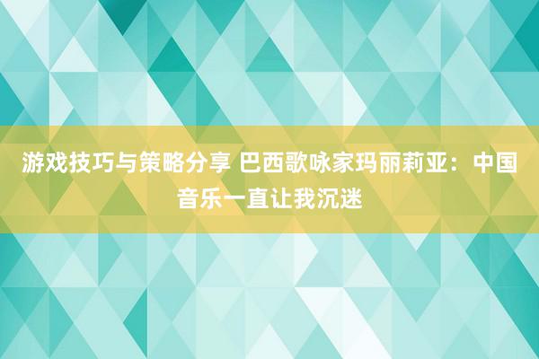 游戏技巧与策略分享 巴西歌咏家玛丽莉亚：中国音乐一直让我沉迷