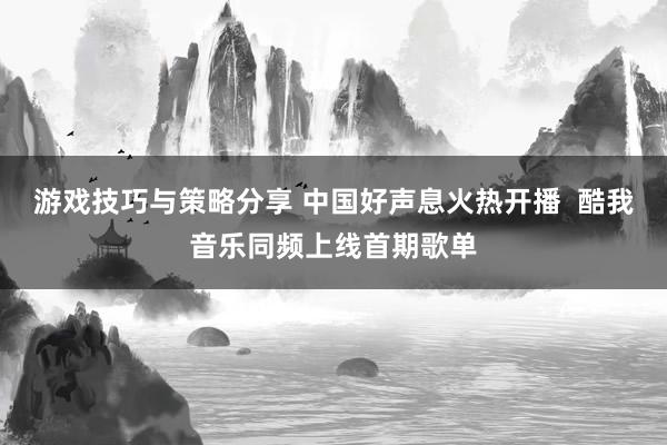 游戏技巧与策略分享 中国好声息火热开播  酷我音乐同频上线首期歌单