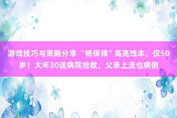 游戏技巧与策略分享 “杨保禄”高亮蚀本，仅50岁！大年30送病院抢救，父亲上流也病倒