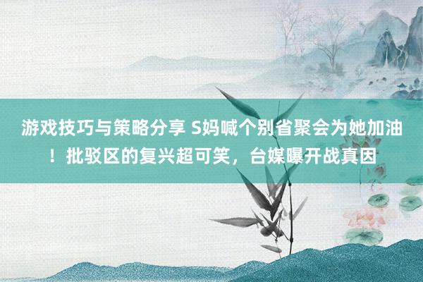 游戏技巧与策略分享 S妈喊个别省聚会为她加油！批驳区的复兴超可笑，台媒曝开战真因