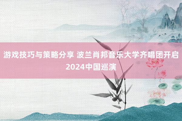 游戏技巧与策略分享 波兰肖邦音乐大学齐唱团开启2024中国巡演