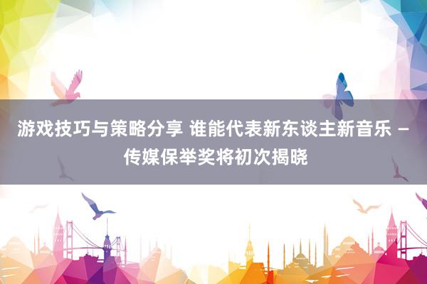 游戏技巧与策略分享 谁能代表新东谈主新音乐 — 传媒保举奖将初次揭晓