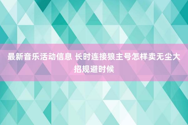 最新音乐活动信息 长时连接狼主号怎样卖无尘大招规避时候