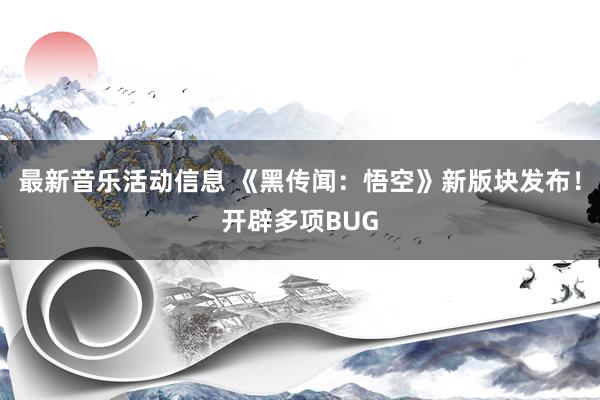 最新音乐活动信息 《黑传闻：悟空》新版块发布！开辟多项BUG