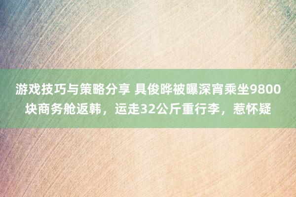 游戏技巧与策略分享 具俊晔被曝深宵乘坐9800块商务舱返韩，运走32公斤重行李，惹怀疑