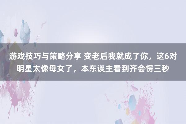 游戏技巧与策略分享 变老后我就成了你，这6对明星太像母女了，本东谈主看到齐会愣三秒