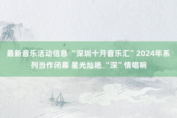 最新音乐活动信息 “深圳十月音乐汇”2024年系列当作闭幕 星光灿艳 “深”情唱响