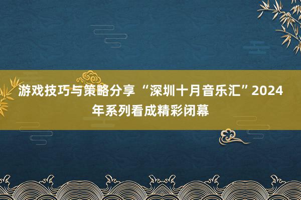 游戏技巧与策略分享 “深圳十月音乐汇”2024年系列看成精彩闭幕