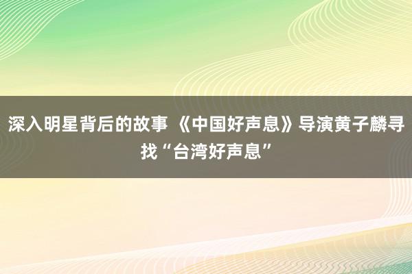 深入明星背后的故事 《中国好声息》导演黄子麟寻找“台湾好声息”