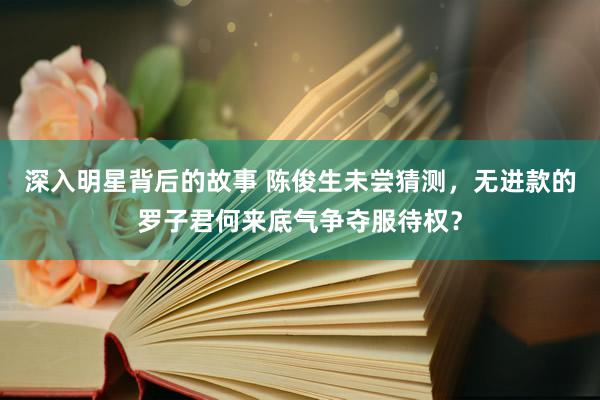 深入明星背后的故事 陈俊生未尝猜测，无进款的罗子君何来底气争夺服待权？