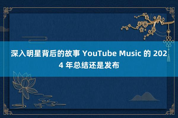 深入明星背后的故事 YouTube Music 的 2024 年总结还是发布