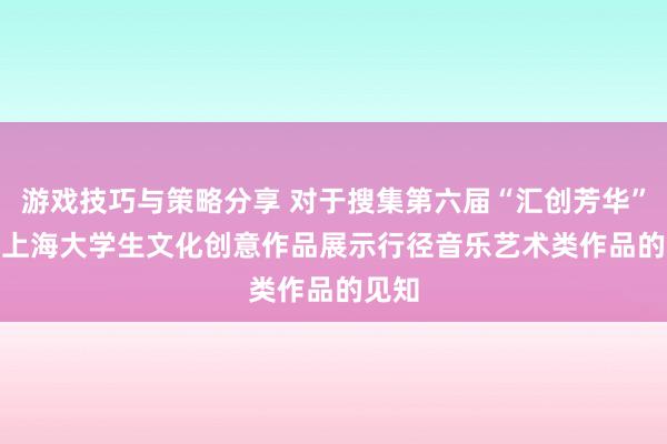 游戏技巧与策略分享 对于搜集第六届“汇创芳华”  ——上海大学生文化创意作品展示行径音乐艺术类作品的见知