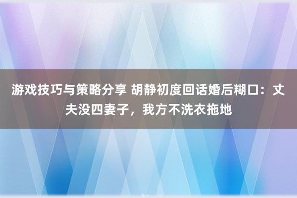 游戏技巧与策略分享 胡静初度回话婚后糊口：丈夫没四妻子，我方不洗衣拖地