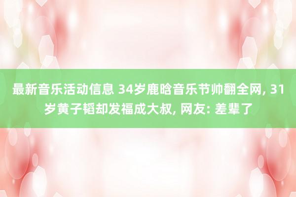 最新音乐活动信息 34岁鹿晗音乐节帅翻全网, 31岁黄子韬却发福成大叔, 网友: 差辈了